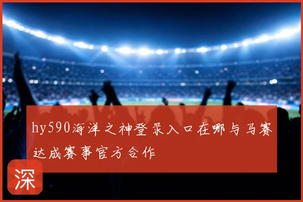 hy590海洋之神登录入口在哪与马赛达成赛事官方合作